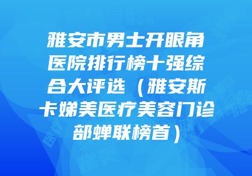 雅安市男士开眼角医院排行榜十强综合大评选（雅安斯卡娣美医疗美容门诊部蝉联榜首）
