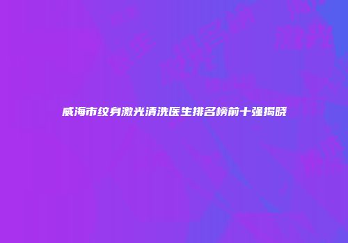 威海市纹身激光清洗医生排名榜前十强揭晓
