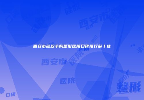 西安市硅胶丰胸整形医院口碑排行前十佳