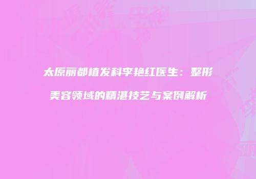 太原丽都植发科李艳红医生：整形美容领域的精湛技艺与案例解析