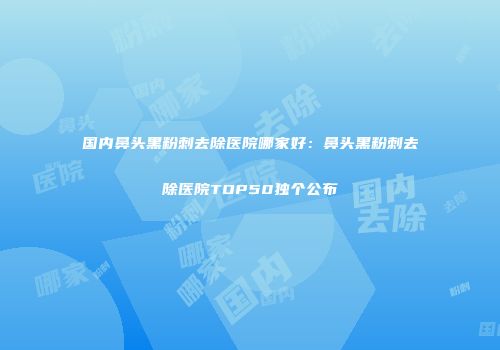 国内鼻头黑粉刺去除医院哪家好：鼻头黑粉刺去除医院TOP50独个公布