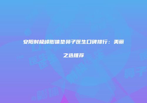 安阳射极峰膨体垫鼻子医生口碑排行：美丽之选推荐