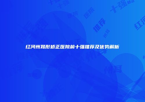 红河州耳形矫正医院前十强推荐及优势解析