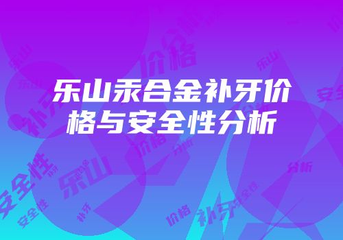 乐山汞合金补牙价格与安全性分析