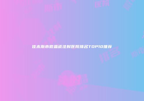 佳木斯市微晶瓷注射医院排名TOP10推荐