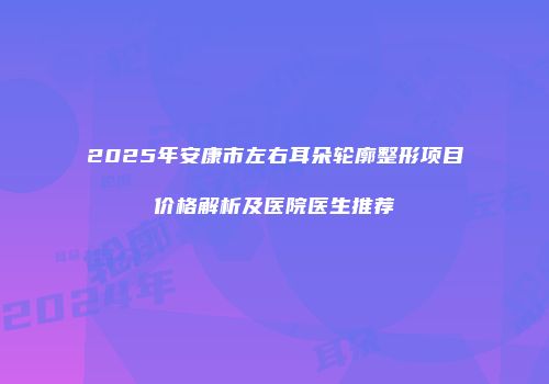 2025年安康市左右耳朵轮廓整形项目价格解析及医院医生推荐