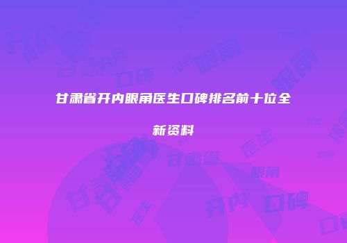 甘肃省开内眼角医生口碑排名前十位全新资料