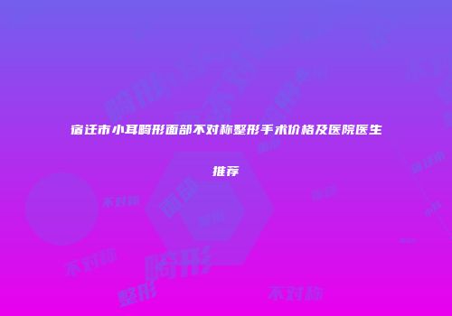 宿迁市小耳畸形面部不对称整形手术价格及医院医生推荐