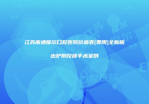 江苏南通摩尔口腔医院价格表(费用)全新版出炉附反颌手术案例