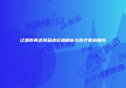 辽源市再造耳朵术价格解析与医疗机构推荐