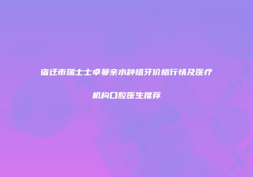 宿迁市瑞士士卓曼亲水种植牙价格行情及医疗机构口腔医生推荐