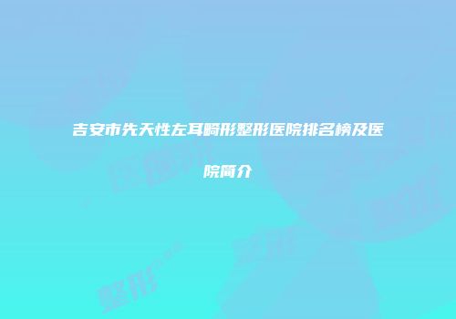 吉安市先天性左耳畸形整形医院排名榜及医院简介