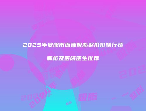 2025年安阳市面部吸脂整形价格行情解析及医院医生推荐