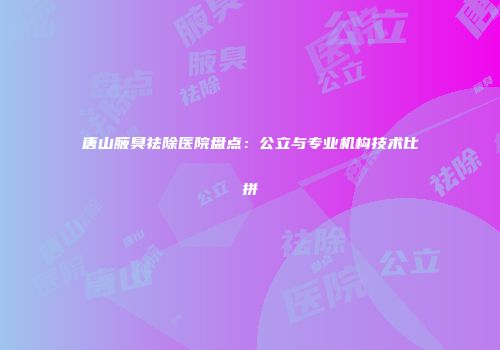 唐山腋臭祛除医院盘点：公立与专业机构技术比拼