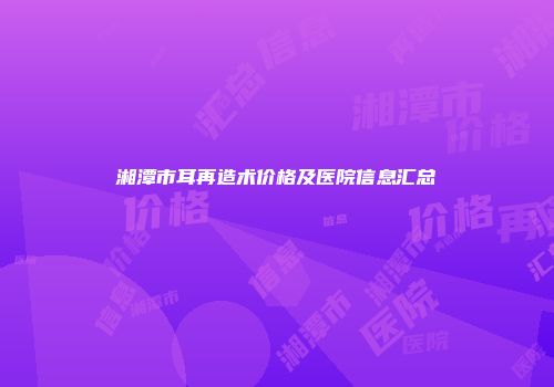 湘潭市耳再造术价格及医院信息汇总