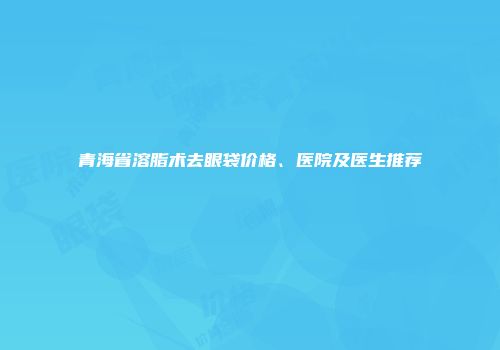 青海省溶脂术去眼袋价格、医院及医生推荐