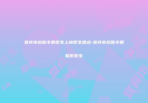 宜宾市尿酸丰唇医生上榜医生盘点-宜宾市尿酸丰唇整形医生