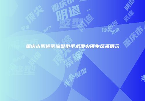 重庆市阴道紧缩整型手术顶尖医生风采展示