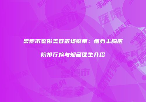 常德市整形美容市场繁荣：瘦身丰胸医院排行榜与知名医生介绍