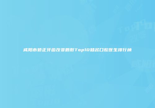 咸阳市矫正牙齿改变唇形Top10知名口腔医生排行榜
