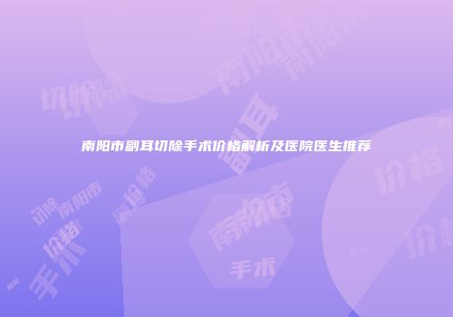 南阳市副耳切除手术价格解析及医院医生推荐