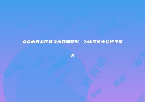 宜宾市多家医院突出耳部整形，为您提供专业矫正服务