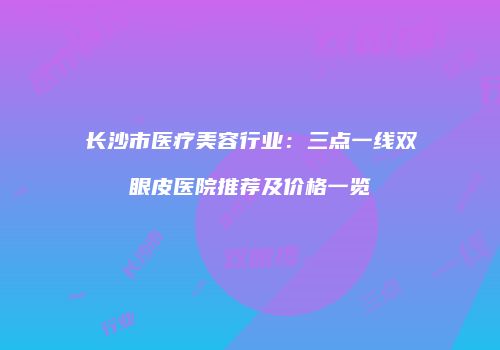 长沙市医疗美容行业：三点一线双眼皮医院推荐及价格一览