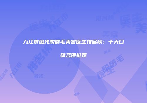 九江市激光脱唇毛美容医生排名榜：十大口碑名医推荐