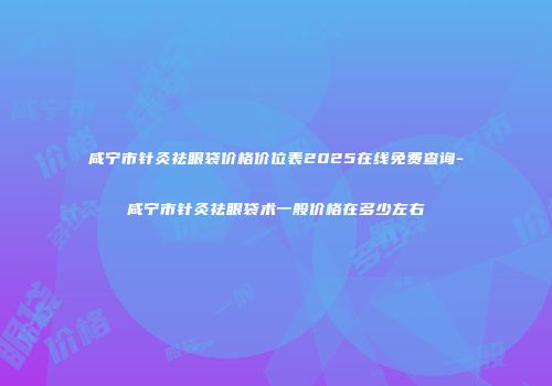 咸宁市针灸祛眼袋价格价位表2025在线免费查询-咸宁市针灸祛眼袋术一般价格在多少左右