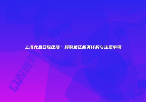 上海尤旦口腔医院：腭裂矫正服务详解与注意事项