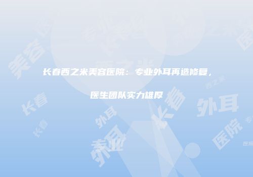 长春西之米美容医院：专业外耳再造修复，医生团队实力雄厚