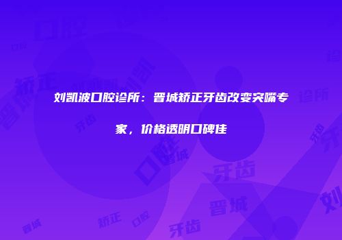 刘凯波口腔诊所：晋城矫正牙齿改变突嘴专家，价格透明口碑佳