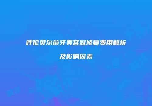 呼伦贝尔前牙美容冠修复费用解析及影响因素