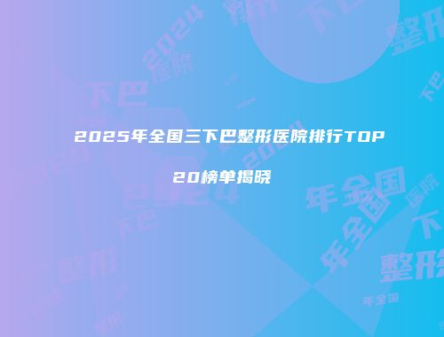 2025年全国三下巴整形医院排行TOP20榜单揭晓