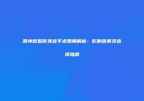 常州微整形美容手术费用解析：影响因素及选择指南