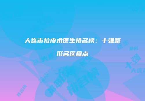 大连市拉皮术医生排名榜：十强整形名医盘点