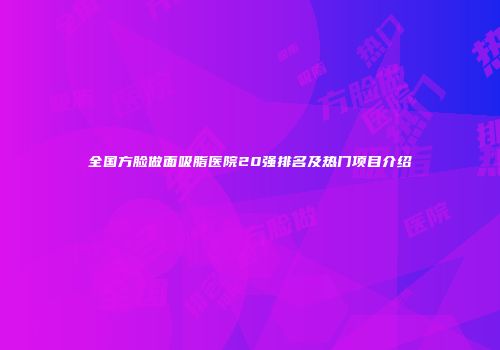 全国方脸做面吸脂医院20强排名及热门项目介绍