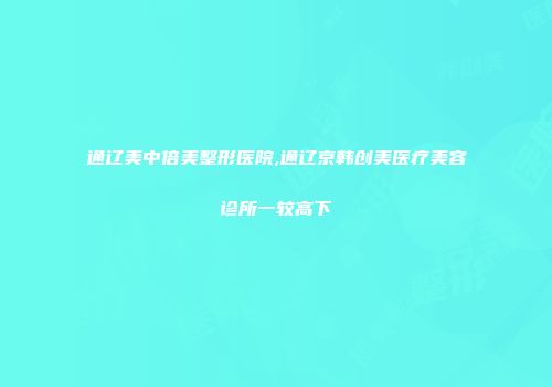 通辽美中倍美整形医院,通辽京韩创美医疗美容诊所一较高下