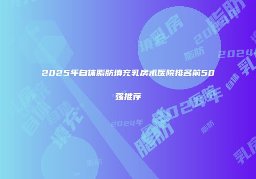 2025年自体脂肪填充乳房术医院排名前50强推荐