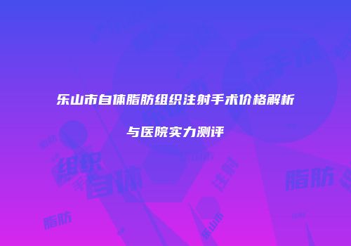 乐山市自体脂肪组织注射手术价格解析与医院实力测评
