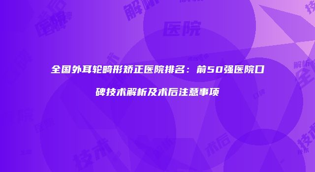 全国外耳轮畸形矫正医院排名：前50强医院口碑技术解析及术后注意事项