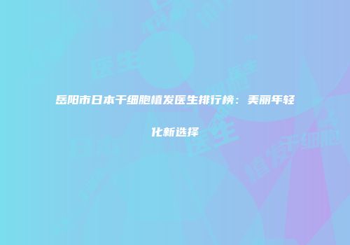 岳阳市日本干细胞植发医生排行榜：美丽年轻化新选择