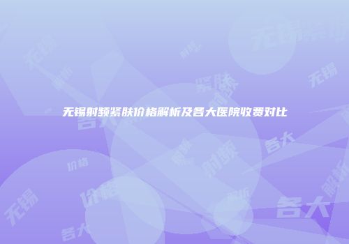 无锡射频紧肤价格解析及各大医院收费对比