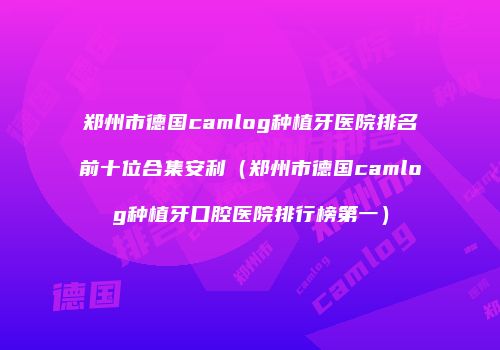 郑州市德国camlog种植牙医院排名前十位合集安利（郑州市德国camlog种植牙口腔医院排行榜第一）
