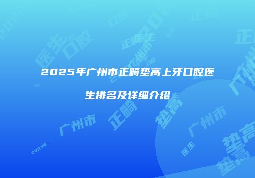 2025年广州市正畸垫高上牙口腔医生排名及详细介绍