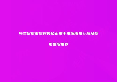 乌兰察布市鹰钩鼻矫正术手术医院排行榜及整形医院推荐
