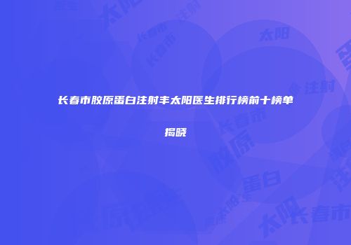 长春市胶原蛋白注射丰太阳医生排行榜前十榜单揭晓