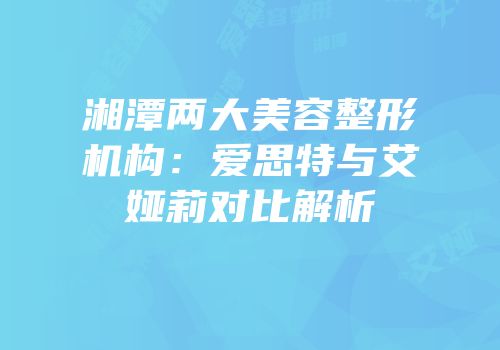 湘潭两大美容整形机构：爱思特与艾娅莉对比解析