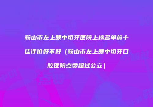 鞍山市左上颌中切牙医院上榜名单前十佳评价好不好（鞍山市左上颌中切牙口腔医院点赞超过公立）