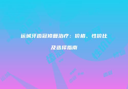 运城牙齿冠修复治疗：价格、性价比及选择指南